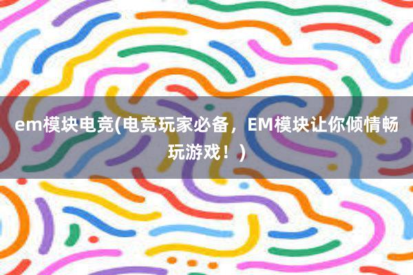 em模块电竞(电竞玩家必备，EM模块让你倾情畅玩游戏！)