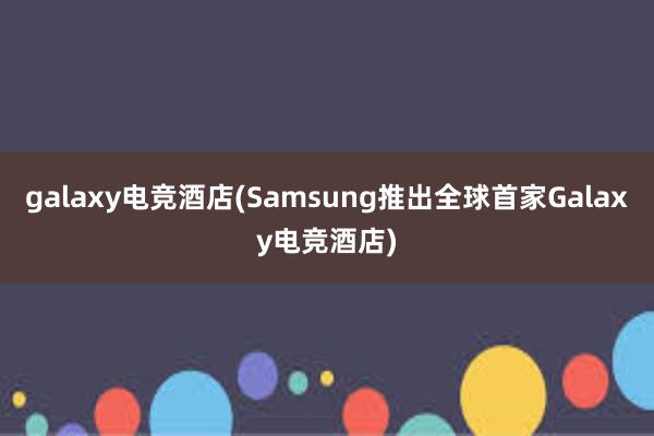 galaxy电竞酒店(Samsung推出全球首家Galaxy电竞酒店)