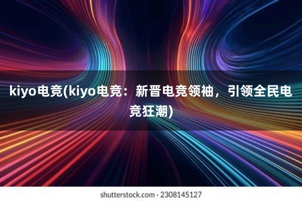 kiyo电竞(kiyo电竞：新晋电竞领袖，引领全民电竞狂潮)