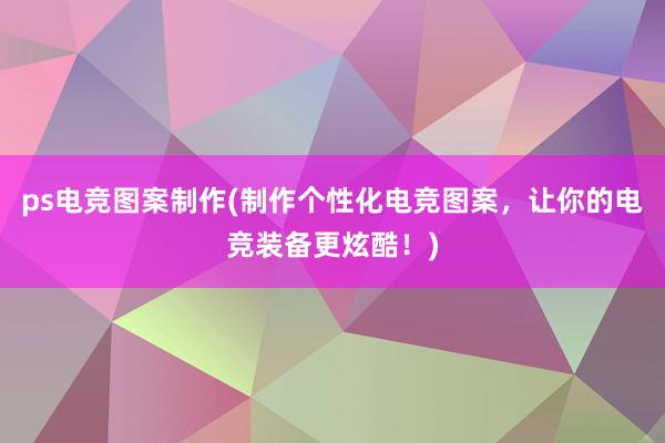 ps电竞图案制作(制作个性化电竞图案，让你的电竞装备更炫酷！)