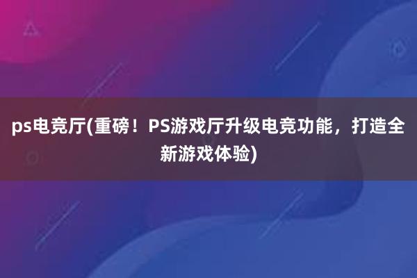 ps电竞厅(重磅！PS游戏厅升级电竞功能，打造全新游戏体验)