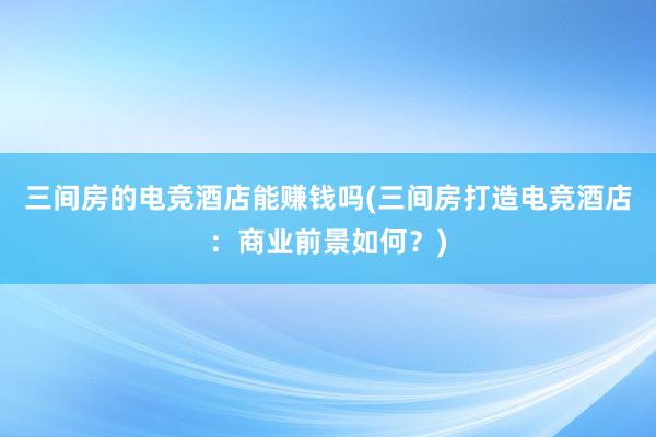 三间房的电竞酒店能赚钱吗(三间房打造电竞酒店：商业前景如何？)