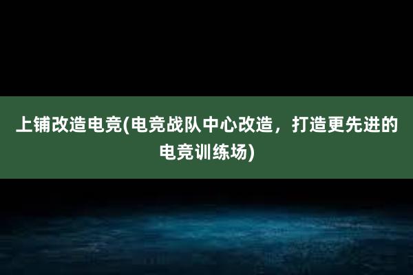 上铺改造电竞(电竞战队中心改造，打造更先进的电竞训练场)