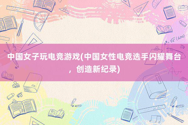 中国女子玩电竞游戏(中国女性电竞选手闪耀舞台，创造新纪录)