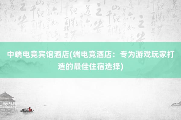 中端电竞宾馆酒店(端电竞酒店：专为游戏玩家打造的最佳住宿选择)