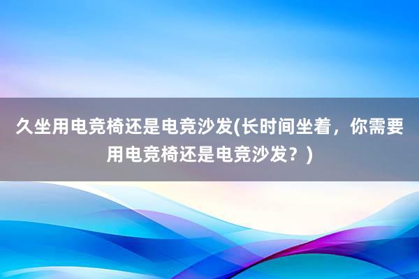 久坐用电竞椅还是电竞沙发(长时间坐着，你需要用电竞椅还是电竞沙发？)