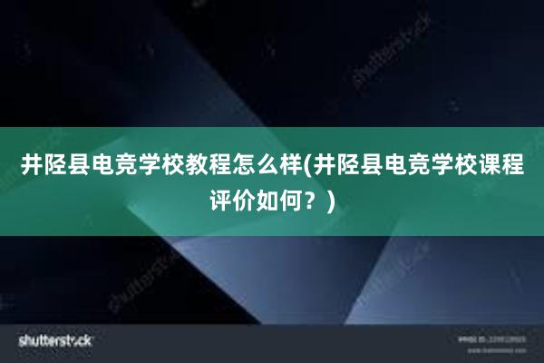 井陉县电竞学校教程怎么样(井陉县电竞学校课程评价如何？)