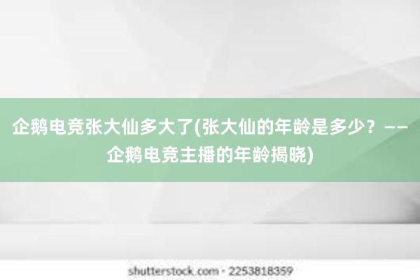 企鹅电竞张大仙多大了(张大仙的年龄是多少？——企鹅电竞主播的年龄揭晓)