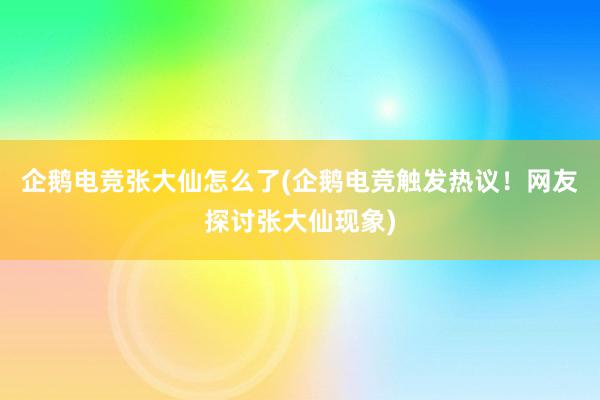 企鹅电竞张大仙怎么了(企鹅电竞触发热议！网友探讨张大仙现象)