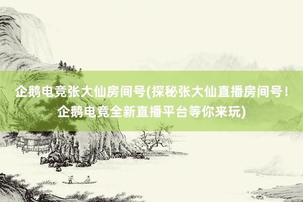 企鹅电竞张大仙房间号(探秘张大仙直播房间号！企鹅电竞全新直播平台等你来玩)