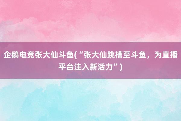 企鹅电竞张大仙斗鱼(“张大仙跳槽至斗鱼，为直播平台注入新活力”)