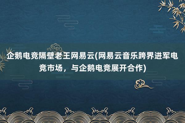 企鹅电竞隔壁老王网易云(网易云音乐跨界进军电竞市场，与企鹅电竞展开合作)