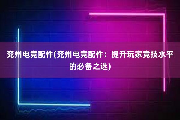 兖州电竞配件(兖州电竞配件：提升玩家竞技水平的必备之选)