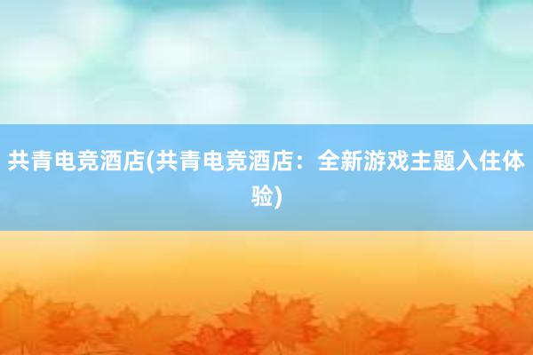 共青电竞酒店(共青电竞酒店：全新游戏主题入住体验)