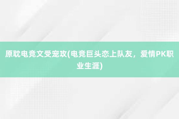 原耽电竞文受宠攻(电竞巨头恋上队友，爱情PK职业生涯)