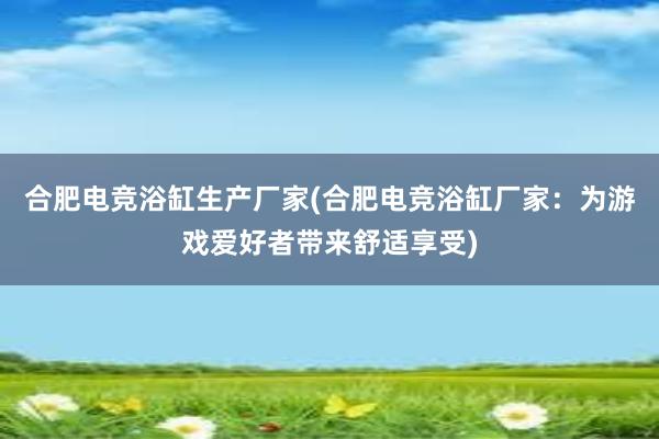 合肥电竞浴缸生产厂家(合肥电竞浴缸厂家：为游戏爱好者带来舒适享受)