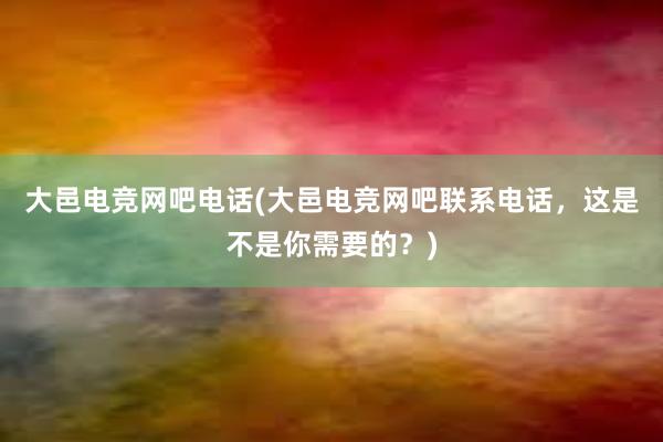 大邑电竞网吧电话(大邑电竞网吧联系电话，这是不是你需要的？)