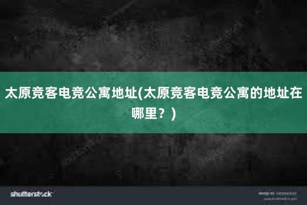 太原竞客电竞公寓地址(太原竞客电竞公寓的地址在哪里？)