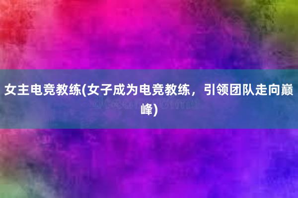 女主电竞教练(女子成为电竞教练，引领团队走向巅峰)