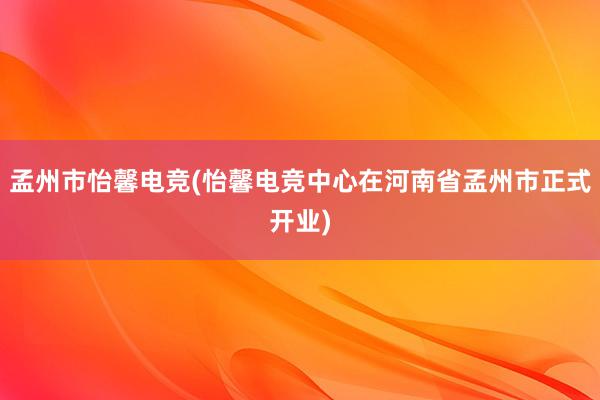 孟州市怡馨电竞(怡馨电竞中心在河南省孟州市正式开业)