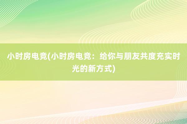 小时房电竞(小时房电竞：给你与朋友共度充实时光的新方式)