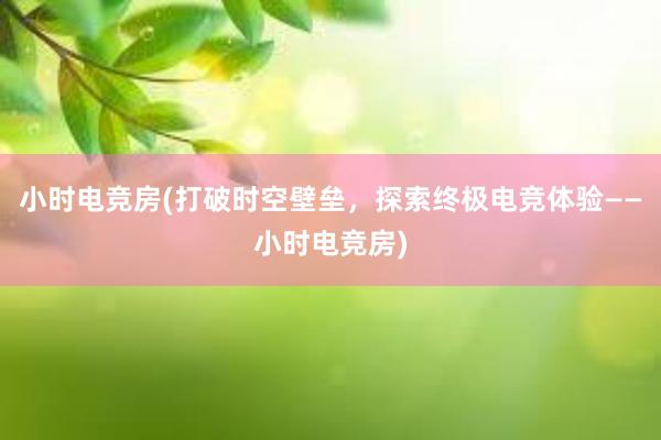 小时电竞房(打破时空壁垒，探索终极电竞体验——小时电竞房)