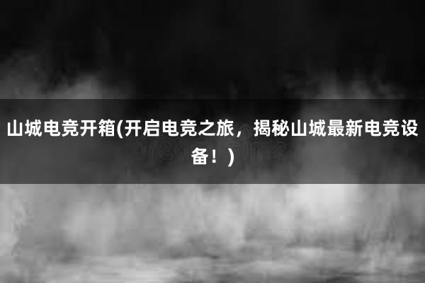 山城电竞开箱(开启电竞之旅，揭秘山城最新电竞设备！)