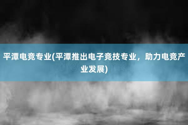 平潭电竞专业(平潭推出电子竞技专业，助力电竞产业发展)