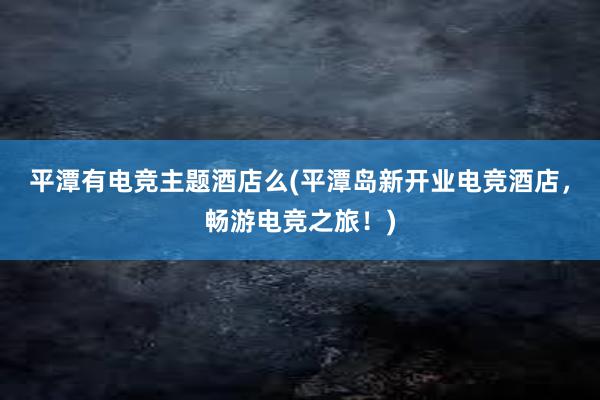 平潭有电竞主题酒店么(平潭岛新开业电竞酒店，畅游电竞之旅！)