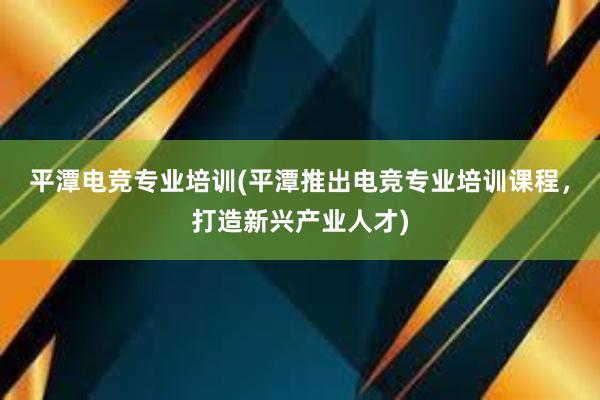 平潭电竞专业培训(平潭推出电竞专业培训课程，打造新兴产业人才)