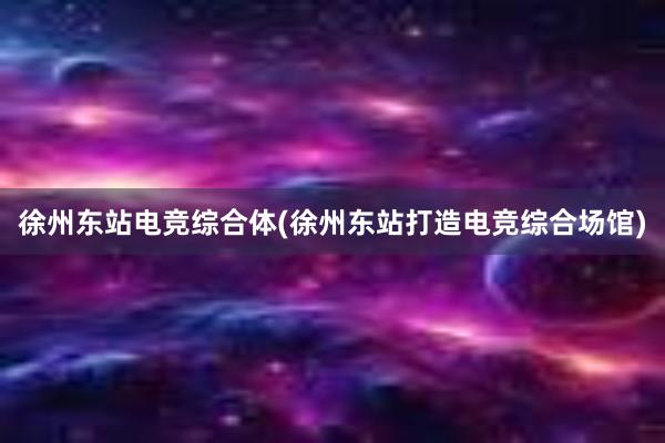 徐州东站电竞综合体(徐州东站打造电竞综合场馆)