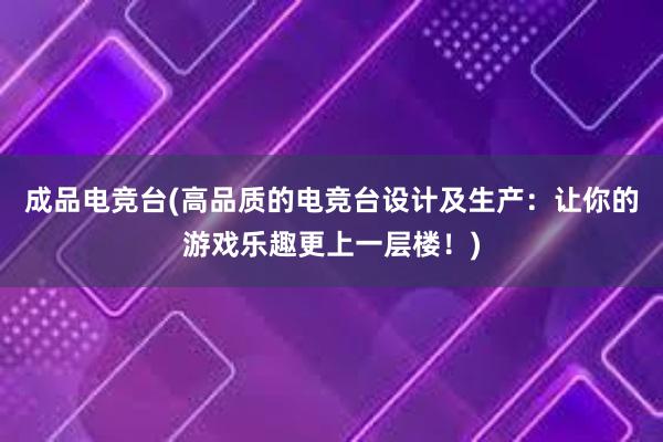 成品电竞台(高品质的电竞台设计及生产：让你的游戏乐趣更上一层楼！)