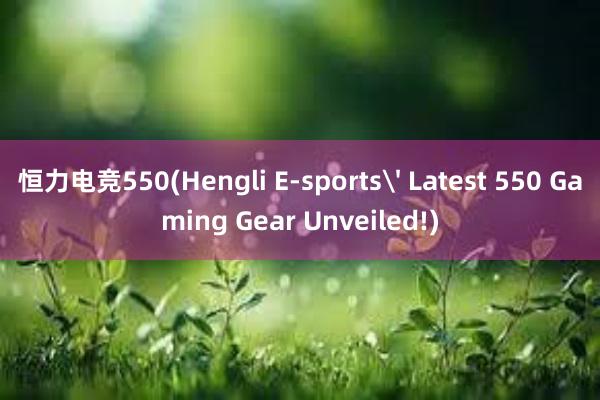 恒力电竞550(Hengli E-sports' Latest 550 Gaming Gear Unveiled!)