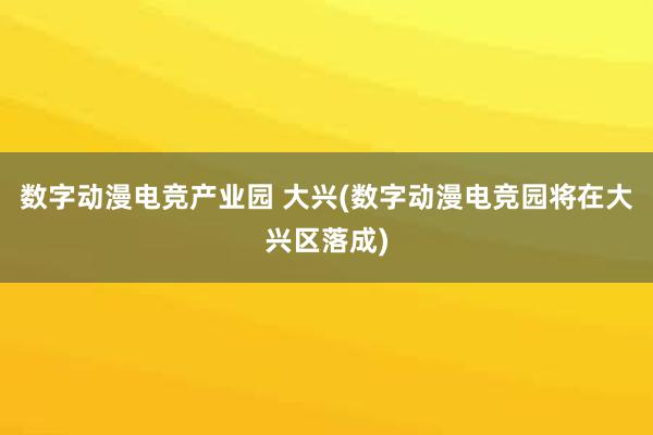 数字动漫电竞产业园 大兴(数字动漫电竞园将在大兴区落成)