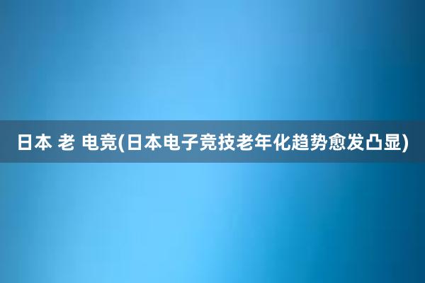 日本 老 电竞(日本电子竞技老年化趋势愈发凸显)