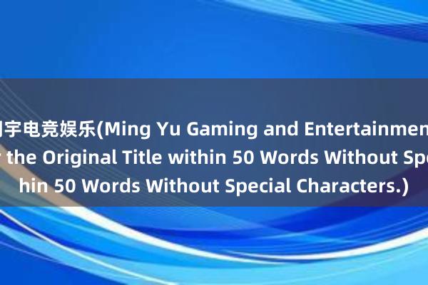 明宇电竞娱乐(Ming Yu Gaming and Entertainment - A New Title for the Original Title within 50 Words Without Special Characters.)