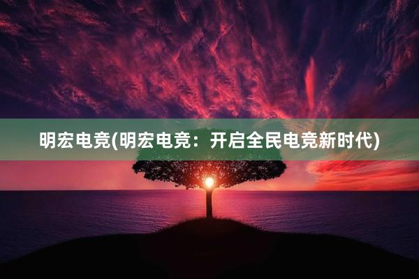 明宏电竞(明宏电竞：开启全民电竞新时代)