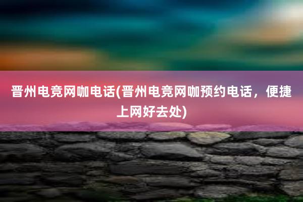 晋州电竞网咖电话(晋州电竞网咖预约电话，便捷上网好去处)