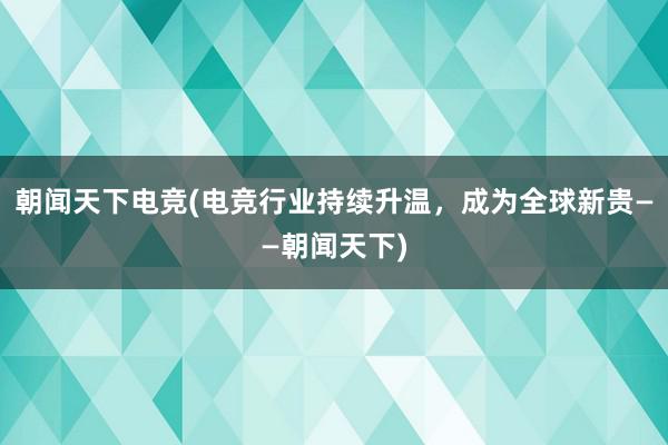 朝闻天下电竞(电竞行业持续升温，成为全球新贵——朝闻天下)