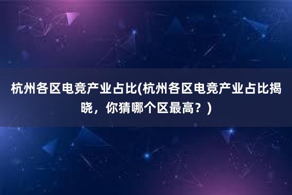 杭州各区电竞产业占比(杭州各区电竞产业占比揭晓，你猜哪个区最高？)