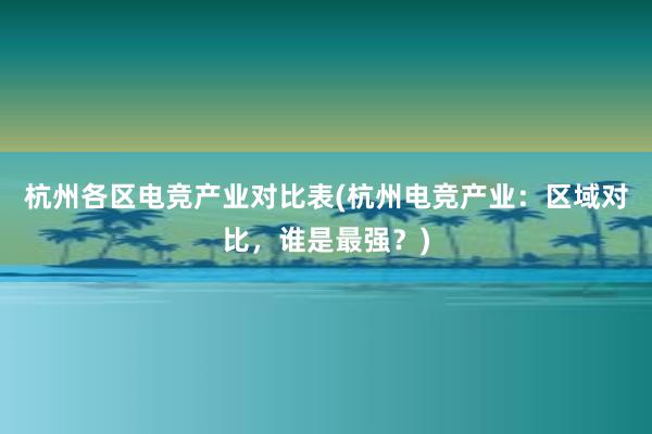 杭州各区电竞产业对比表(杭州电竞产业：区域对比，谁是最强？)