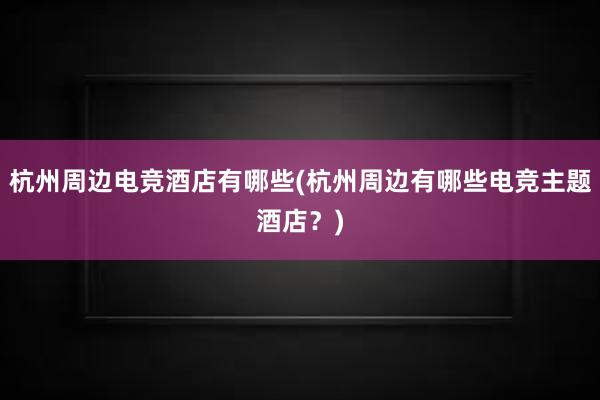 杭州周边电竞酒店有哪些(杭州周边有哪些电竞主题酒店？)