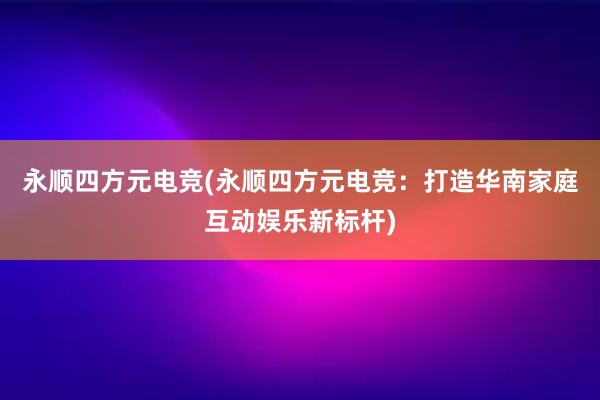 永顺四方元电竞(永顺四方元电竞：打造华南家庭互动娱乐新标杆)