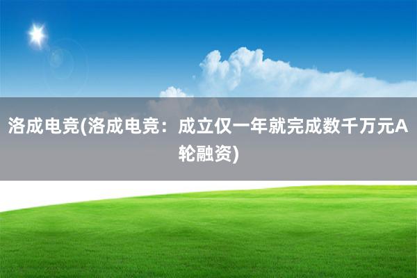 洛成电竞(洛成电竞：成立仅一年就完成数千万元A轮融资)