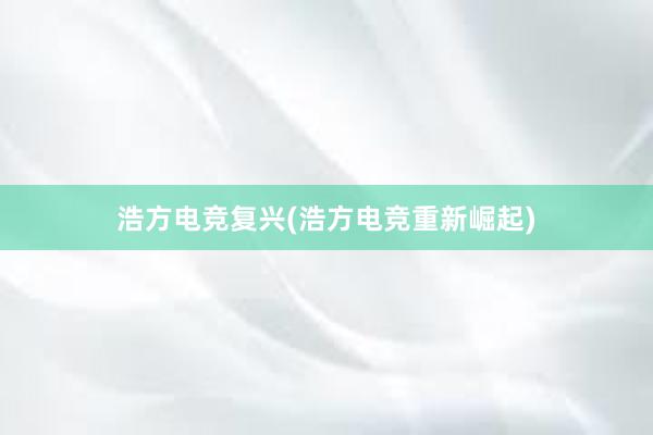 浩方电竞复兴(浩方电竞重新崛起)