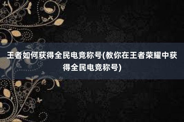 王者如何获得全民电竞称号(教你在王者荣耀中获得全民电竞称号)