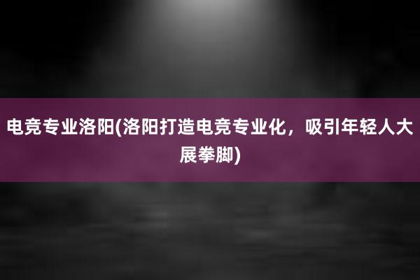 电竞专业洛阳(洛阳打造电竞专业化，吸引年轻人大展拳脚)