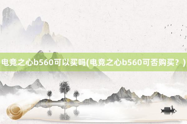 电竞之心b560可以买吗(电竞之心b560可否购买？)