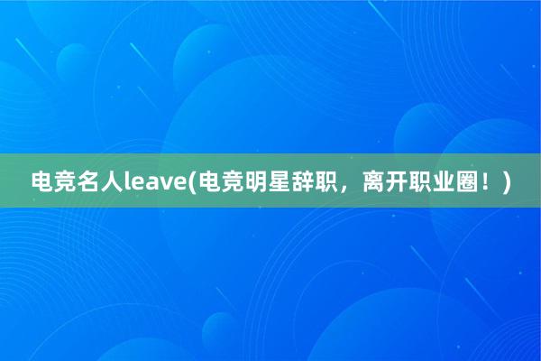 电竞名人leave(电竞明星辞职，离开职业圈！)