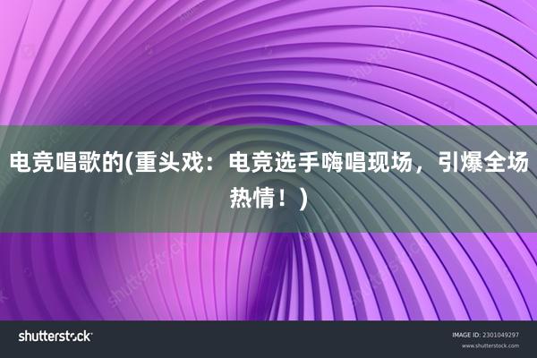 电竞唱歌的(重头戏：电竞选手嗨唱现场，引爆全场热情！)